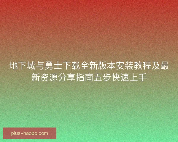 地下城与勇士下载全新版本安装教程及最新资源分享指南五步快速上手
