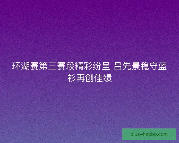 环湖赛第三赛段精彩纷呈 吕先景稳守蓝衫再创佳绩 环湖赛第三赛段精彩纷呈 吕先景稳守蓝衫再创佳绩