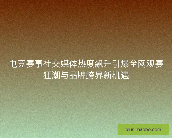 电竞赛事社交媒体热度飙升引爆全网观赛狂潮与品牌跨界新机遇 电竞赛事社交媒体热度飙升引爆全网观赛狂潮与品牌跨界新机遇