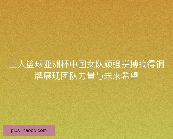 三人篮球亚洲杯中国女队顽强拼搏摘得铜牌展现团队力量与未来希望 三人篮球亚洲杯中国女队顽强拼搏摘得铜牌展现团队力量与未来希望