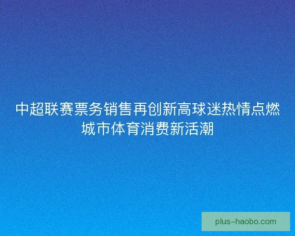 中超联赛票务销售再创新高球迷热情点燃城市体育消费新活潮 中超联赛票务销售再创新高球迷热情点燃城市体育消费新活潮