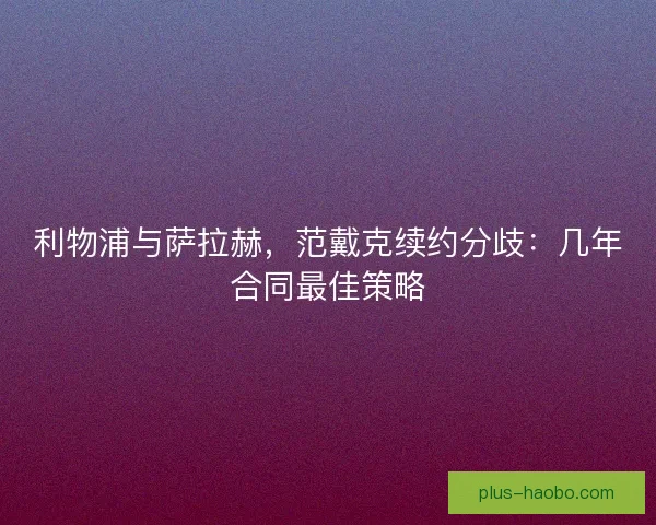 利物浦与萨拉赫，范戴克续约分歧：几年合同最佳策略
