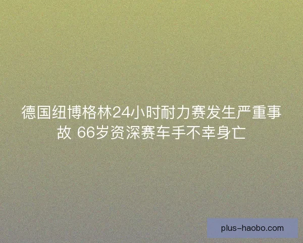 德国纽博格林24小时耐力赛发生严重事故 66岁资深赛车手不幸身亡