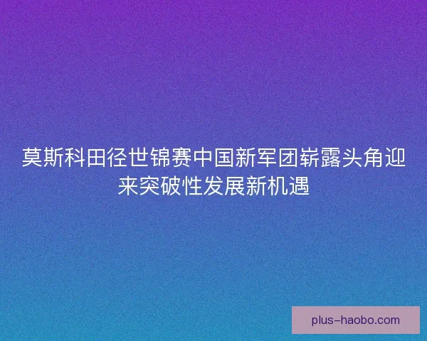 莫斯科田径世锦赛中国新军团崭露头角迎来突破性发展新机遇