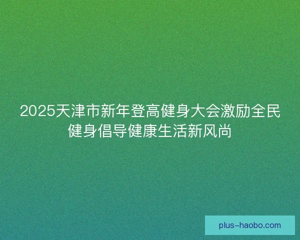 2025天津市新年登高健身大会激励全民健身倡导健康生活新风尚 2025天津市新年登高健身大会激励全民健身倡导健康生活新风尚
