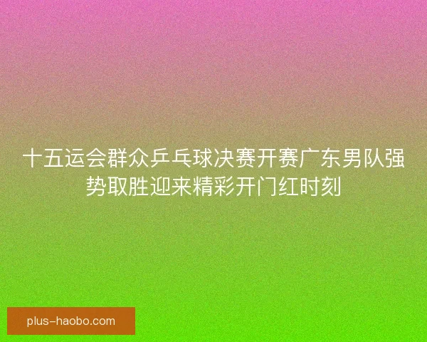 十五运会群众乒乓球决赛开赛广东男队强势取胜迎来精彩开门红时刻