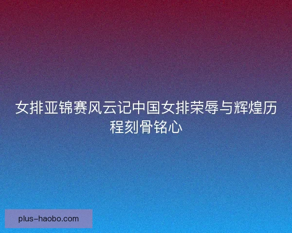 女排亚锦赛风云记中国女排荣辱与辉煌历程刻骨铭心